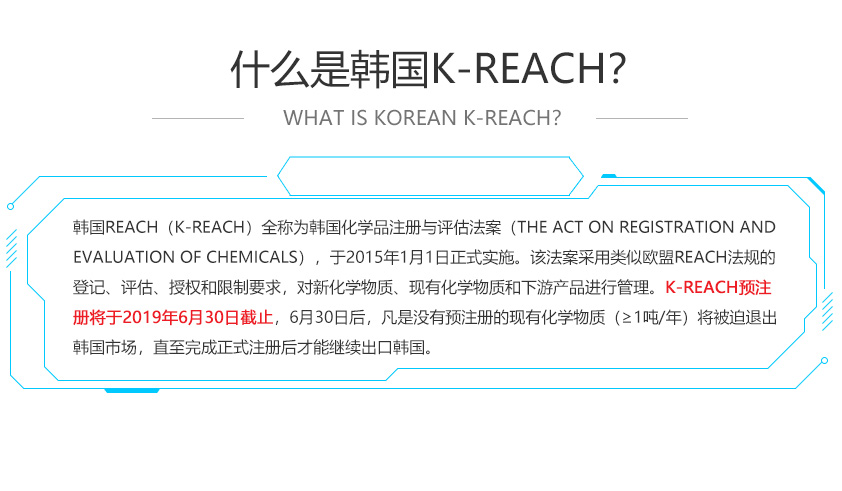 韓國(guó)REACH（K-REACH）全稱為韓國(guó)化學(xué)品注冊(cè)與評(píng)估法案（The Act on Registration and Evaluation of Chemicals），于2015年1月1日正式實(shí)施。該法案采用類似歐盟REACH法規(guī)的登記、評(píng)估、授權(quán)和限制要求，對(duì)新化學(xué)物質(zhì)、現(xiàn)有化學(xué)物質(zhì)和下游產(chǎn)品進(jìn)行管理。K-REACH預(yù)注冊(cè)將于2019年6月30日截止，6月30日后，凡是沒(méi)有預(yù)注冊(cè)的現(xiàn)有化學(xué)物質(zhì)（≥1噸/年）將被迫退出韓國(guó)市場(chǎng)，直至完成正式注冊(cè)后才能繼續(xù)出口韓國(guó)。